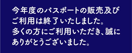 今年度のパスポートの販売及びご利用は終了いたしました。多くの方にご利用いただき、誠にありがとうございました。